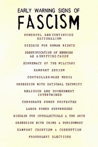 EARLY WARNING SIGNS OF FASCISM
1. Powerful and continuing nationalism
2. Disdain for human rights
3. Identification of enemies as a unifying cause
4.  Rampant sexism
5. Controlled mass media
6. Obsession with national security
7. Religion and government intertwined
8. Corporate power protected
9. Labor power suppressed
10. Disdain for intellectual and the arts
11. Obsession with crime and punishment
12. Rampant cronyism and corruption