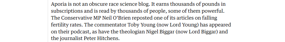 Aporia is not an obscure race science blog. It earns thousands of pounds in
subscriptions and is read by thousands of people, some of them powerful.
The Conservative MP Neil O’Brien reposted one of its articles on falling
fertility rates. The commentator Toby Young (now Lord Young) has appeared
on their podcast, as have the theologian Nigel Biggar (now Lord Biggar) and
the journalist Peter Hitchens.
