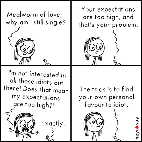 Four-panel comic featuring a stick figure woman and a tiny talking mealworm.

Panel 1:
The woman, looking curious and a little sad, addresses a small worm on the ground.
She asks, “Mealworm of love, why am I still single?”

Panel 2:
The mealworm replies calmly:
“Your expectations are too high, and that’s your problem.”

Panel 3:
The woman gets angry and defensive:
“I’m not interested in all those idiots out there! Does that mean my expectations are too high?!”
The mealworm simply says:
“Exactly.”

Panel 4:
The woman looks silently confused as the mealworm adds:
“The trick is to find your own personal favourite idiot.”