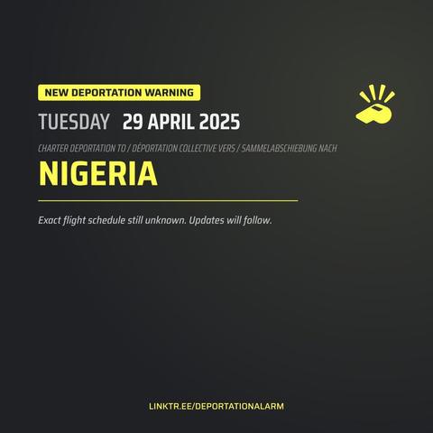 New Deportation Warning
TUESDAY  29 APRIL 2025

Charter Deportation to / Déportation collective vers / Sammelabschiebung nach
NIGERIA

Exact flight schedule still unknown. Updates will follow.

DEPORTATIONALARM