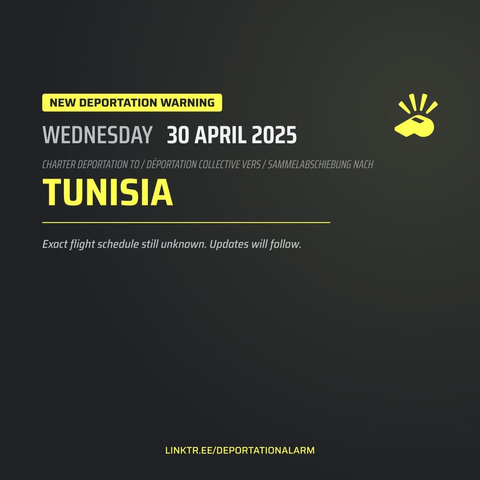 New Deportation Warning
WEDNESDAY 30 APRIL 2025

Charter Deportation to / Déportation collective vers / Sammelabschiebung nach
TUNISIA

Exact flight schedule still unknown. Updates will follow.

DEPORTATIONALARM