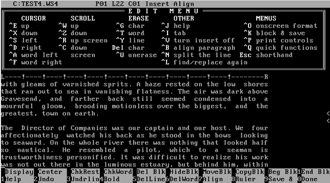 This is a screenshot of the proprietary software WordStar 4.0 running full-screen in a FreeDOS 1.4 virtual machine (Virtualbox). The screen is entirely monochrome, with a black background and white/grey text and status bars. The main chunk of the top half of the screen is a list of keyboard shortcuts one can use in the software (such as ^K, or Ctrl-K, used to open the save screen to save and close the document). The lower middle 1/3 of the screen is text transcribed from Heart of Darkness by Joseph Conrad to see how it shows in the software.

WordStar 4.0 is a What You See Is What You Get (or "WYSIWYG") text editor, so there is automatic space additions in order to justify the text to the margins. The top of the screen has measurement marks, which can be used to determine where on a printed page text will appear relative to the margins.

The very top ~1/20 of the screen gives the current file being edited (titled "TEST4.WS4"), and shows that text is in insert and align mode. The very bottom 1/10 of the screen is numbered options 1-10 with text next to them, which relate to the function keys on the keyboard. Each function key activates one of these labelled features.