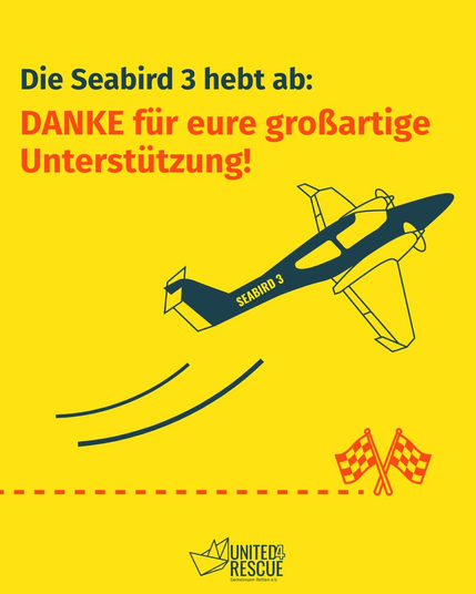 Die Seabird 3 hebt ab:
DANKE für eure großartige Unterstützung!

Darunter Zeichnung eines abhebenden zweimotorigen Sportflugzeugs, auf dessen Rumpf seitlich steht "SEABIRD ".

Darunter eine gestrichelte Linie, die von links ins Bild kommt und kurz vorm rechten Seitenrand bei zwei gekreuzten karierten Zielflaggen endet.

Unten Logo von UNITED 4 RESCUE mit einem gezeichneten Papierfaltboot.