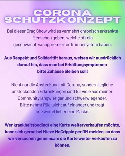 CORONA SCHUTZKONZEPT.

Bei dieser Drag Show wird es vermehrt chronisch erkrankte Menschen geben, welche oft ein geschwächtes/suppremiertes Immunsystem haben.

Aus Respekt und Solidarität heraus, weisen wir ausdrücklich darauf hin, dass man bei Erkältungsymptomen bitte Zuhause bleiben soll!

Nicht nur die Ansteckung mit Corona, sondern jegliche ansteckenden Erkrankungen sind für viele aus meiner Community langwieriger und schwerwiegender.

Bitte nehmt Rücksicht auf einander und tragt im Zweifel lieber eine Maske.

Wer krankheitsbedingt eine Karte weiterverkaufen möchte, kann sich gerne bei Mieze McCripple per DM melden, so dass wir versuchen gemeinsam die Karte weiter verkaufen zu können.
