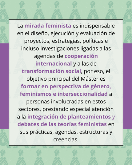 Imagen con el sguiente texto: La mirada feminista es indispensable en el diseño, ejecución y evaluación de proyectos, estrategias, políticas e incluso investigaciones ligadas a las agendas de cooperación internacional y a las de transformación social, por eso, el objetivo principal del Máster es formar en perspectiva de género, feminismos e interseccionalidad a personas involucradas en estos sectores, prestando especial atención a la integración de planteamientos y debates de las teorías feministas en sus prácticas, agendas, estructuras y creencias.