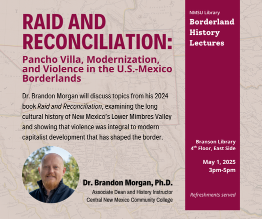 NMSU Library
RAID AND Borderland
History

Dr. Brandon Morgan will discuss topics from his 2024
book Raid and Reconciliation, examining the long
cultural history of New Mexico's Lower Mimbres Valley
and showing that violence was integral to modern
capitalist development that has shaped the border. 

Branson Library
4" Floor, East Side 
3-5 pm
