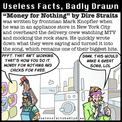 "Money for Nothing" by Dire Straits was written by frontman Mark Knopfler when he was in an appliance store in New York City and overheard the delivery crew watching MTV and mocking the rock stars. He quickly wrote down what they were saying and turned it into the song, which remains one of their biggest hits.