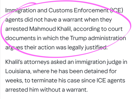 Immigration and Customs Enforcement (ICE) agents did not have a warrant when they arrested Mahmoud Khalil, according to court documents in which the Trump administration argues their action was legally justified.

Khalil’s attorneys asked an immigration judge in Louisiana, where he has been detained for weeks, to terminate his case since ICE agents arrested him without a warrant.