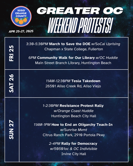 Greater OC Protests This Weekend (April 25-27, 2025) 

FRI 4/25  
3:30-5:30PM March to Save the DOE w/SoCal Uprising  
Chapman x State College, Fullerton 

FRI 4/25  
6PM Community Walk for Our Library w/OC Huddle  
Main Street Branch Library, Huntington Beach  

SAT 4/26  
11AM-12:30PM Tesla Takedown  
26501 Aliso Creek Rd, Aliso Viejo  

SUN 4/27  
1-2:30PM Resistance Protest Rally w/OC Huddle  
Yorktown & Main, Huntington Beach  

SUN 4/27  
11AM-1PM How to End an Oligarchy Teach-In w/Sunrise Mvmt  
Citrus Ranch Park, 2910 Portola Pkwy  

SUN 4/27  
2-4PM Rally for Democracy w/50501oc & OC Indivisible  
Irvine City Hall  