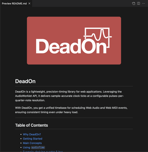 Screenshot of a README.md preview.

The text in the image reads:

DeadOn
DeadOn is a lightweight, precision-timing library for web applications. Leveraging the
AudioWorklet API, it delivers sample-accurate clock ticks at a configurable pulses-per-quarter-note resolution.
With DeadOn, you get a unified timebase for scheduling Web Audio and Web MIDI events, ensuring consistent timing even under heavy load.

Table of Contents

* Why DeadOn?

* Getting Started

* Main Concepts

* Using audioTime