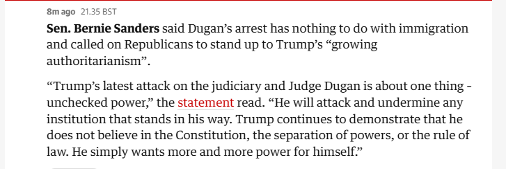 8mago 21.3585T

Sen. Bernie Sanders said Dugan’s arrest has nothing to do with immigration
and called on Republicans to stand up to Trump's “growing
authoritarianism”.

“Trump's latest attack on the judiciary and Judge Dugan is about one thing -
unchecked power,” the statement read. “He will attack and undermine any
institution that stands in his way. Trump continues to demonstrate that he
does not believe in the Constitution, the separation of powers, or the rule of
law. He simply wants more and more power for himself.”
