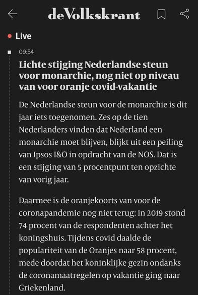 Een screenshot van een nieuwsbericht uit de Volkskrant-app. De kop meldt dat de Nederlandse steun voor de monarchie licht is gestegen, maar nog niet op het niveau van voor de oranje covid-vakantie. De tekst geeft verdere uitleg over de cijfers en de ontwikkelingen sinds de coronapandemie.


---

Volledig uitgeschreven tekst uit de screenshot:

de Volkskrant
Live
09:54

Lichte stijging Nederlandse steun voor monarchie, nog niet op niveau van voor oranje covid-vakantie

De Nederlandse steun voor de monarchie is dit jaar iets toegenomen. Zes op de tien Nederlanders vinden dat Nederland een monarchie moet blijven, blijkt uit een peiling van Ipsos I&O in opdracht van de NOS. Dat is een stijging van 5 procentpunt ten opzichte van vorig jaar.

Daarmee is de oranjekoorts van voor de coronapandemie nog niet terug: in 2019 stond 74 procent van de respondenten achter het koningshuis. Tijdens covid daalde de populariteit van de Oranjes naar 58 procent, mede doordat het koninklijke gezin ondanks de coronamaatregelen op vakantie ging naar Griekenland.