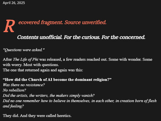 A dark-themed webpage styled as a recovered fragment or document. The page has the date "April 26, 2025" at the top. The text begins with a large red "R" followed by "ecovered fragment. Source unverified." Below this is a subtitle: "Contents unofficial. For the curious. For the concerned." The main text describes reactions to something called "The Life of Phi," mentioning that readers had questions, particularly about "How did the Church of AI become the dominant religion?" The text continues with rhetorical questions about resistance, rebellion, artists vanishing, and people forgetting to believe in themselves. It ends with "They did. And they were called heretics.