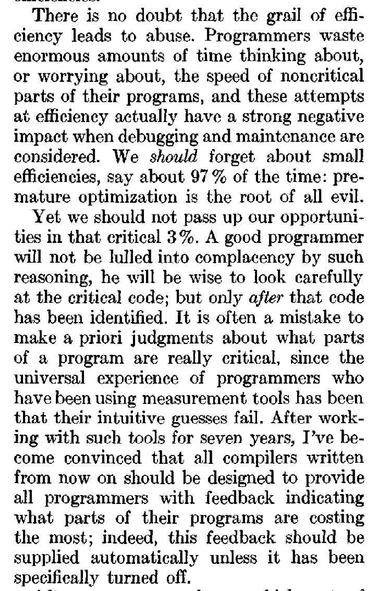 A screenshot of an old computer science paper. It has been OCRd but is clearly a high quality scan of a printout.

There is no doubt that the grail of effi-
ciency leads to abuse. Programmers waste
enormous amounts of time thinking about,
or worrying about, the speed of noncritical
parts of their programs, and these attempts
at efficieney actually have a strong negative
impact when debugging and maintenance are
considered. We should forget about small
efficiencies, say about 97% of the time: pre-
mature optimization is the root of all evil.
Yet we should not pass up our opportuni-
ties in that critical 3%. A good programmer
will not be lulled into complacency by such
reasoning, he will be wise to look carefully
at the critical code; but only after that code
has been identified. It is often a mistake to
make a priori judgments about what parts
of a program are really critical, since the
universal experience of programmers who
have been using measurement tools has been
that their intuitive guesses fail. After work-
ing with such tools for seven years, I've be-
come convinced that all compilers written
from now on should be designed to provide
all programmers with feedback indicating
what parts of their programs are costing
the most; indeed, this feedback should be
supplied automatically unless it has been
specifically turned off.