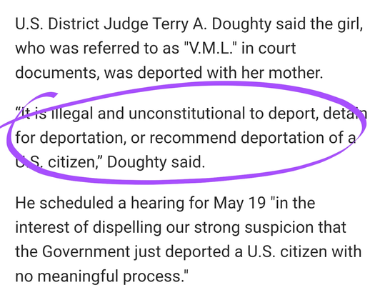 U.S. District Judge Terry A. Doughty said the girl, who was referred to as "V.M.L." in court documents, was deported with her mother.

“It is illegal and unconstitutional to deport, detain for deportation, or recommend deportation of a U.S. citizen,” Doughty said.

He scheduled a hearing for May 19 "in the interest of dispelling our strong suspicion that the Government just deported a U.S. citizen with no meaningful process."