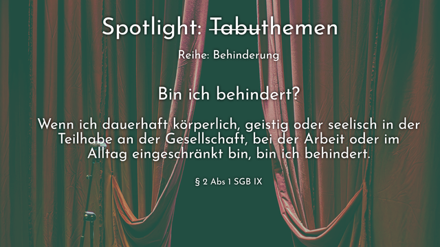 Spotlight: Tabuthemen

Reihe: Behinderung

Bin ich behindert?

Wenn ich dauerhaft körperlich, geistig oder seelisch in der Teilhabe an der Gesellschaft, bei der Arbeit oder im Alltag eingeschränkt bin, bin ich behindert.

§ 2 Abs 1 SGB IX