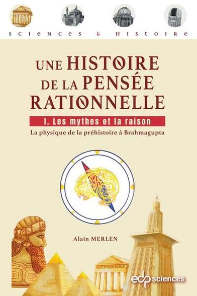 Une histoire de la pensée rationnelle. Vol. 1. Les mythes et la raison : la physique de la préhistoire à Brahmagupta
Auteur : Alain Merlen 

 Comment s'est développée la pensée rationnelle au cours des siècles ? Il est indéniable que la physique y a fortement contribué.

Cette série de 4 livres propose ainsi une histoire de la découverte des concepts de la physique par ceux qui l'ont construite, et ont, bien souvent, été oubliés. Accessible à tous, ce grand récit est étoffé, dans des encadrés, de démonstrations respectant l'esprit de l'époque mais reformulées, pour le lecteur ayant quelques connaissances scientifiques, en langage mathématique actuel.

À l'heure où la science est régulièrement remise en question, il paraît nécessaire de considérer avec clairvoyance le chemin parcouru et d'en tirer des enseignements, afin de se préparer au mieux à affronter les défis majeurs des années à venir.

Ce 1er tome traite de la construction conjointe de la physique et des mathématiques entre la Préhistoire et l'apparition d'une première forme d'algèbre en Inde. La philosophie, l'astronomie et l'ingénierie vont jouer un rôle déterminant dans ce processus qui est fortement lié aux mythes et aux évolutions politiques de l'Antiquité. Le lecteur sera peut-être surpris de voir que les questions obscurantistes, qui réapparaissent aujourd'hui, avaient été pour la plupart déjà résolues avec beaucoup de sérieux avant le Moyen-Âge. 