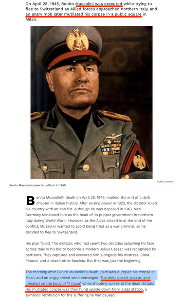 The Grisly Story Of Benito Mussolini’s Capture, Execution, And Defilement At The End Of World War 2   [Public Domain photo of Benito Mussolini in which he poses in uniform in 1940.]

On April 28, 1945, Benito Mussolini was executed while trying to flee to Switzerland as Allied forces approached northern Italy, and an angry mob later mutilated his corpse in a public square in Milan.

Benito Mussolini’s death on April 28, 1945, marked the end of a dark chapter in Italian history. After seizing power in 1922, the dictator ruled his country with an iron fist. Although he was deposed in 1943, Nazi Germany reinstated him as the head of its puppet government in northern Italy during World War II. However, as the Allies closed in at the end of the conflict, Mussolini wanted to avoid being tried as a war criminal, so he decided to flee to Switzerland.

His plan failed. The dictator, who had spent two decades splashing his face across Italy in his bid to become a modern Julius Caesar, was recognized by partisans. They captured and executed him alongside his mistress, Clara Petacci, and a dozen other fascists. But that was just the beginning.

The morning after Benito Mussolini’s death, partisans dumped his corpse in Milan, and an angry crowd soon converged. The mob kicked, spat at, and urinated on the body of “Il Duce” while shouting curses at the dead dictator. His mutilated corpse was then hung upside down from a gas station, a symbolic retribution for the suffering he had caused.