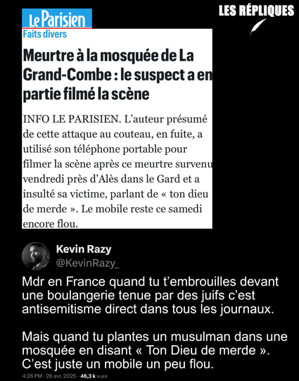 « Ton Allah de merde… Je lui ai planté ses fesses. » : un terroriste islamophobe a tué vendredi matin Aboubakar un fidèle de la mosquée de la Grand-Combe de près de 40 coups de couteau en pleine prosternation. Selon Le Parisien : "le mobile reste encore flou"

Réplique de Kevin Razy : "Mdr en France quand tu t’embrouilles devant une boulangerie tenue par des juifs c’est antisemitisme direct dans tous les journaux. 

Mais quand tu plantes un musulman dans une mosquée en disant « Ton Dieu de merde ». C’est juste un mobile un peu flou."