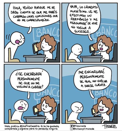 En el banco:
-Hola, vengo porque me he dado cuenta de que me.habéis cobrado unas comisiones que no me correspondían.
-Vaya, lo lamento muchísimo. Le he efectuado un reembolso y me.aseguraré de que no vuelva a suceder.
-¿Se encargará personalmente de que no me vuelvan a cobrar?
-Me encargaré personalmente de que no vuelva a darse cuenta.