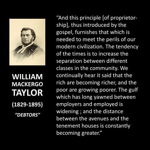 WILLIAM MACKERGO TAYLOR (1829-1895) "DEBTORS" "And this principle [of proprietor-ship], thus introduced by the gospel, furnishes that which is needed to meet the perils of our modern civilization. The tendency of the times is to increase the separation between different classes in the community. We continually hear it said that the rich are becoming richer, and the poor are growing poorer. The gulf which has long yawned between employers and employed is widening; and the distance between the avenues and the tenement houses is constantly becoming greater."  