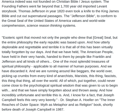 America indeed was not founded on Christian Bible / Jesus system. The Founding Fathers went far beyond that 1,700 year old imported Levant storybook. Thomas Jefferson in year 1820 even took a knife to the King James Bible and cut out supernatural passages. The "Jefferson Bible", to conform to the Great Seal of the United States of America values and world-wide comprehension, *science reason thinking* systems.

"Esoteric spirit that moved not only the people who drew that [Great] Seal, but the entire philosophy the early republic was based upon. And how utterly deplorable and regrettable and  terrible it is that all of this has been virtually totally forgotten by our days. And that we have held, The American People, have held in their very hands, handed to them by people like Franklin and Jefferson and all kinds of others... One of the most splendid treasures of spiritual philosophy - applicable to all manner of human purposes. And we have discarded it. And we are running around like beggars, the world over, picking up crumbs from every kind of anarchists, Marxists, this thing, fascists, this thing that thing, all over the world. All of which, put together, could never come close to the psychological spiritual wisdom that was given to us to begin with... and that we have simply forgotten about and thrown away. And how incredibly unfortunate and terrible this is. And, I know for a fact, that Joseph Campbell feels this very very keenly." - Dr. Stephan A. Hoeller on "The Inner