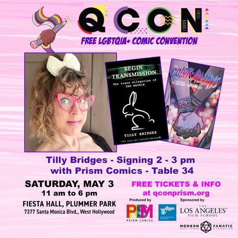 QCON
FREE LGBTQIA + COMIC CONVENTION
TILLY
BRIDGES
Signing 2 - 3 pm with Prism Comics - Table 34
SATURDAY, MAY 3
11 am to 6 pm
FREE TICKETS & INFO at qconprism.org
FIESTA HALL, PLUMMER PARK
7377 Santa Monica Blvd., West Hollywood
