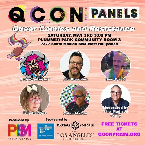 QCON PANELS
Queer Comics and Resistance
SATURDAY, MAY 3RD 3:00 PM
PLUMMER PARK COMMUNITY ROOM 3
7377 Santa Monica Blvd West Hollywood
Sonya Saturday
Tim Sheridan
Sina Grace
Tilly Bridges
Ajuan Mance
Moderated by Tara Madison
Avery
FREE TICKETS AT QCONPRISM.ORG