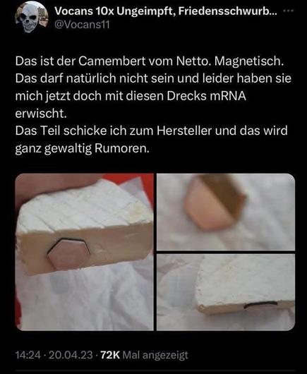 Vocans 10x Ungeimpft, Friedensschwurb... @vocanstt

Das ist der Camembert vom Netto. Magnetisch.
Das darf natürlich nicht sein und leider haben sie
mich jetzt doch mit diesen Drecks mRNA
erwischt.
Das Teil schicke ich zum Hersteller und das wird
ganz gewaltig Rumoren.


14:24 - 20.04.23 - 72K Mal angezeigt

