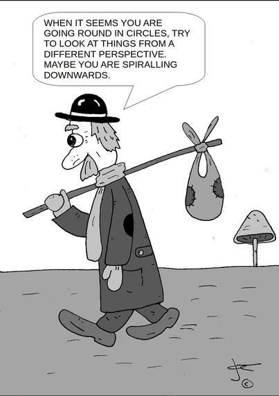 The cartoon is drawn in a simple, black-and-white style. It shows a scruffy-looking man walking along a path. He has a large, bulbous nose, a mustache, and scraggly hair sticking out from under a battered black bowler hat. He wears a long, patched-up coat with holes on the sleeves, baggy pants, and worn-out shoes. A scarf is wrapped around his neck. He carries a stick over his shoulder, tied to which is a cloth bundle (like a classic hobo sack).

In the background, there are a couple of large mushrooms growing out of the ground, adding a whimsical touch to the scene.

A speech bubble above the man reads:

"WHEN IT SEEMS YOU ARE GOING ROUND IN CIRCLES, TRY TO LOOK AT THINGS FROM A DIFFERENT PERSPECTIVE. MAYBE YOU ARE SPIRALLING DOWNWARDS."