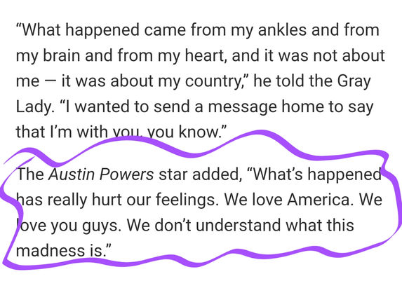 “What happened came from my ankles and from my brain and from my heart, and it was not about me — it was about my country,” he told the Gray Lady. “I wanted to send a message home to say that I’m with you, you know.”

The Austin Powers star added, “What’s happened has really hurt our feelings. We love America. We love you guys. We don’t understand what this madness is.”