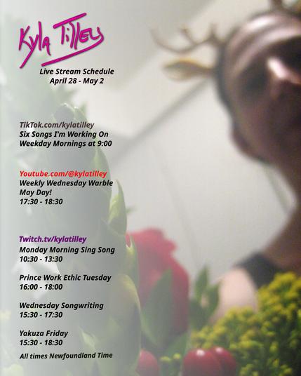 
A slightly out of focus selfie of Kyla Tilley (white woman, brown hair) wearing an adorable pair of plastic antlers, looking down at a bouquet of red roses, hypericum berry, yellow solidaster, and green myrtle.

LiveStream schedule for April 28 - May 2 is printed over top

Twitch.tv/kylatilley 
Monday Morning Sing Song
10:30-13:30
Prince Work Ethic Tuesday
4:00-6:00
Wednesday Songwriting
15:30-17:30
Yakuza Friday 15:30-18:30


Youtube.com/@kylatilley
Weekly Wednesday Warble: May Day
17:30-18:30

TikTok.com/@kylatilley
Six Songs I'm Working On
Weekday Mornings 9:00

All times posted in Newfoundland Time
