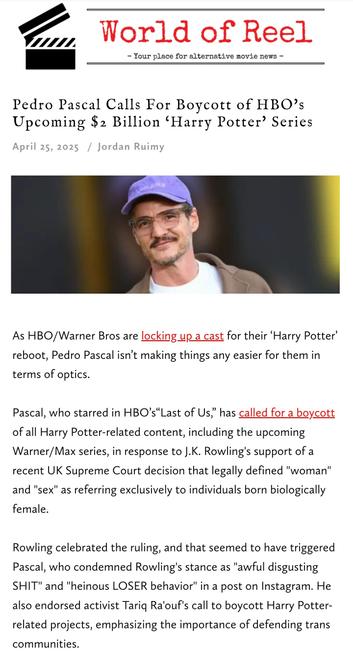 Text of screenshot from World of Reel: Pedro Pascal Calls For Boycott of HBO's Upcoming $2 Billion 'Harry Potter' Series

April 25, 2025 / Jordan Ruimy 

As HBO/Warner Bros are locking up a cast for their 'Harry Potter' reboot, Pedro Pascal isn't making things any easier for them in terms of optics.

Pascal, who starred in HBO's"Last of Us," has called for a boycott of all Harry Potter-related content, including the upcoming Warner/Max series, in response to J.K. Rowling's support of a recent UK Supreme Court decision that legally defined "woman" and "sex" as referring exclusively to individuals born biologically female.

Rowling celebrated the ruling, and that seemed to have triggered Pascal, who condemned Rowling's stance as "awful disgusting SHIT" and "heinous LOSER behavior" in a post on Instagram. He also endorsed activist Tariq Ra'ouf's call to boycott Harry Potter-related projects, emphasizing the importance of defending trans communities.