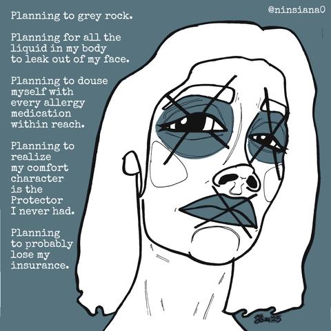 Planning to grey rock.
Planning for all the liquid in my body to leak out of my face.
Planning to douse myself with every allergy medication within reach.
Planning to realize my comfort character is the Protector I never had.
Planning to probably lose my insurance.