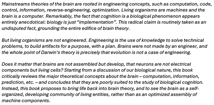 Mainstreams theories of the brain are rooted in engineering concepts, such as computation, code, control, information, reverse-engineering, optimization. Living organisms are machines and the brain is a computer. Remarkably, the fact that cognition is a biological phenomenon appears entirely anecdotical: biology is just “implementation”. This radical claim is routinely taken as an undisputed fact, grounding the entire edifice of brain theory.
But living organisms are not engineered. Engineering is the use of knowledge to solve technical problems, to build artifacts for a purpose, with a plan. Brains were not made by an engineer, and the whole point of Darwin’s theory is precisely that evolution is not a case of engineering.
Does it matter that brains are not assembled but develop, that neurons are not electrical components but living cells? Starting from a discussion of our biological nature, this book critically reviews the major theoretical concepts about the brain – computation, information, prediction, etc. – and concludes that they are poorly suited to the study of biological cognition. Instead, this book proposes to bring life back into brain theory, and to see the brain as a self-organized, developing community of living entities, rather than as an optimized assembly of machine components.