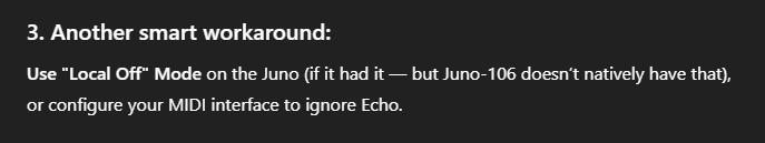 3. Another smart workaround:

Use "Local Off" Mode on the Juno (if it had it – but Juno-106 doesn't natively have  that), or configure your MIDI interface to ignore Echo.