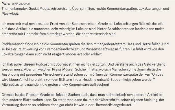 Kommentar im "Haken dran"-Discord von Marc:

Themenkomplex: Social Media, reissereische Überschriften, rechte Kommentarspalten, Lokalzeitungen und Plus-Abos.

Ich muss mir mal nen bissl den Frust von der Seele schreiben. Grade bei Lokalzeitungen fällt mir das oft auf, dass Artikel, die manchmal echt wichtig im Lokalen sind, hinter Bezahlschranken landen dann meist erst recht mit Überschriften hinterlegt werden, die echt reissereisch sind. 

Problematisch finde ich da die Kommentarspalten die sich mit angedeutetetem Hass und Hetze füllen. Und zu lokaler Relativierung von Fremdenfeindlichkeit und Wissenschaftskepsis führen. Gefühlt wird von den Lokalzeitungen dann auch nicht reagiert, moderiert oder erklärt 

Ich hab außer diesem Podcast mit JournalistInnen nicht viel zu tun. Und verstehe auch das Geld verdient werden muss. Aber um welchen Preis? Müssen Solche Inhalte, wo sich Menschen ohne Journalistische Ausbildung mit gesundem Menschenverstand schon vorm öffnen der Kommentarspalte denken "Oh das wird kippen", nicht pro aktiv von den Blättern in der Headline entschärft oder freigegeben werden? Allerspätestens nachdem die ersten shaky Kommentare auftauchen?

Oftmals ist das Problem Grade bei lokalen Sachen auch, dass man nicht einfach nen anderen Artikel bei dem anderen Blatt suchen kann. So steht man dann da, mit der Überschrift, seiner eigenen Meinung, der Vermutung dass es so schlimm doch gar nicht ist wie in der Überschrift angedeutet.