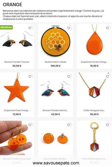 Collection de créations de Savousépate dans les coloris orange.

De haut en bas et de gauche à droite, on peut voir : 
- des boucles d'oreilles toucans
- une broderie miel et abeille
- une suspension en forme de goutte orange
- une suspension en forme d'étoile orange
- des boucles d'oreilles Dragon Ball
- des puces d'oreilles maître de l'air
- une porte-clé aux couleurs du drapeau lesbien

Tout en haut, la description de la collection : 
"Bienvenue dans ma collection de créations artisanales majoritairement orange ! Comme toujours, j'ai puisé mon inspiration dans la beauté de la nature.
Chaque objet est façonné avec soin, alliant créativité et passion, et apporte une touche vibrante et chaleureuse à votre quotidien."

Tout en bas, l'URL de la boutique : www.savousepate.com