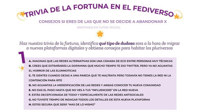 Fondo blanco y lila. Letras negras. Estrellas decoran.
. imaginas que las redes alternativas son una cámara de eco entre personas muy técnicas
b. crees que extrañarás la dopamina que mucho tiempo te dio Twitter, pero ya no aguantas
el horror de las ElonNoticias
c. te sientes cuando dejas a una pareja que te maltrata pero todavía no tienes la red ni la contención para irte
d. no aguantas la mierdificación de las redes y ansias conocer tu nueva comunidad
e. no das el paso hasta que no ves a tus “influencers” en la red nueva
f. estás decepcionada de todo! Y especialmente de las redes antisociales
g. no tuviste tiempo de indagar todos los detalles de esta nueva plataforma
h. estás segura que será “mas de lo mismo”