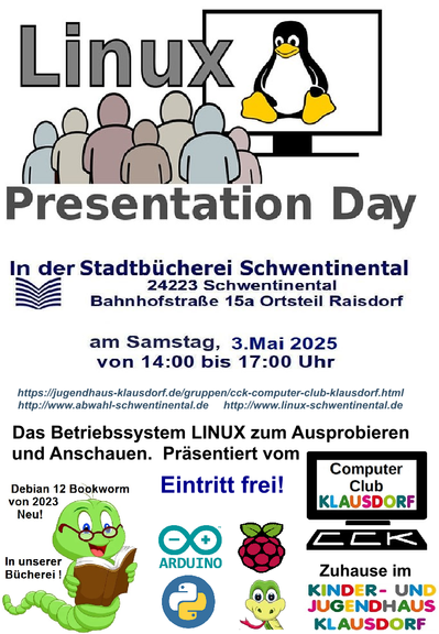 Veranstaltungsposter für Linux-Presentation Day, Text:
In der Stadtbücherei Schwentinental, 24223 Schwentinental, Bahnhofstraße 15a, Ortsteil Raisdorf am Samstag, 3. Mai 2025 von 14:00 bis 17:00

Links: 

https://jugendhaus-klausdorf.de/gruppen/cck-computer-club-klausdorf.html
http://www.abwahl-schwentinental.de
http://www.linux-schwentinental.de

Das Betriebssystem LINUX zum Ausprobiere und Anschauen. Präsentiert vom Computer Club Klausdorf, zuhause im Kinder- und Jugendhaus Klausdorf

Eintritt frei
