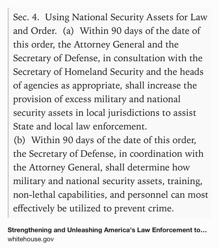 Text Shot: Sec. 4.  Using National Security Assets for Law and Order.  (a)  Within 90 days of the date of this order, the Attorney General and the Secretary of Defense, in consultation with the Secretary of Homeland Security and the heads of agencies as appropriate, shall increase the provision of excess military and national security assets in local jurisdictions to assist State and local law enforcement.
(b)  Within 90 days of the date of this order, the Secretary of Defense, in coordination with the Attorney General, shall determine how military and national security assets, training, non-lethal capabilities, and personnel can most effectively be utilized to prevent crime.