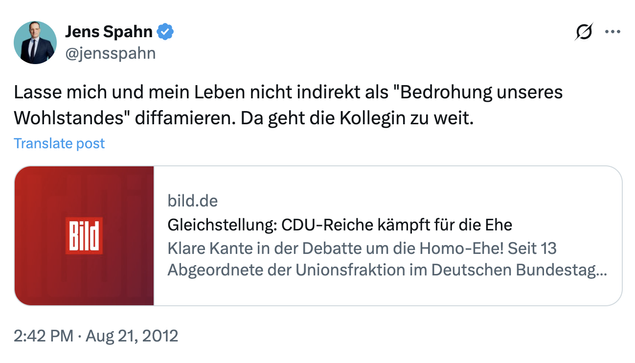Bildbeschreibung von @GreenSkyOverMe@ohai.social, danke!

Ein Tweet von Jens Spahn aus dem Jahr 2012. Er postet einen Link zum homofeindlichen Bild-Artikel "Gleichstellung: CDU-Reiche kämpft für die Ehe" (gemeint ist: Frau Reiche von der CDU kämpft gegen die Öffnung der Ehe für gleichgeschlechtliche Paare). Spahn kommentiert: "Lasse mich und mein Leben nicht indirekt als 'Bedrohung unseres Wohlstandes' diffamieren. Da geht die Kollegin zu weit."