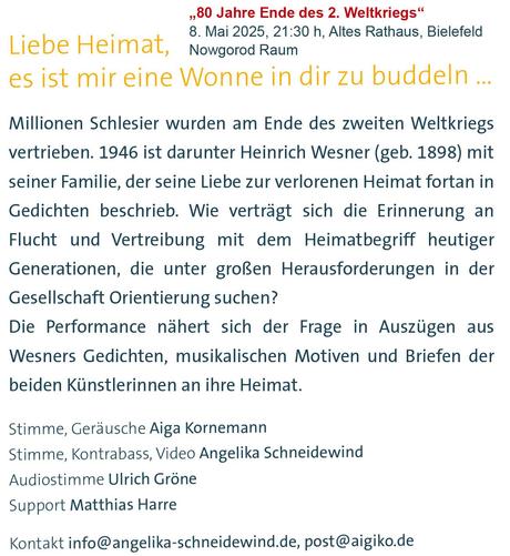Textkachel: Liebe Heimat, es ist mir eine Wonne in dir zu buddeln ... Millionen Schlesier wurden am Ende des zweiten Weltkriegs vertrieben. 1946 ist darunter Heinrich Wesner (geb. 1898) mit seiner Familie, der seine Liebe zur verlorenen Heimat fortan in Gedichten beschrieb. Wie verträgt sich die Erinnerung an
Flucht und Vertreibung mit dem Heimatbegriff heutiger Generationen, die unter groRen Herausforderungen in der Gesellschaft Orientierung suchen?
Die Performance nahert sich der Frage in Auszügen aus Wesners Gedichten, musikalischen Motiven und Briefen der beiden Künstlerinnen an ihre Heimat.
Stimme, Geräusche: Aiga Kornemann; Stimme, Kontrabass, Video: Angelika Schneidewind; Audiostimme: Ulrich Gröne; Support: Matthias Harre