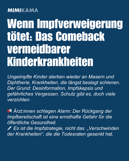 Wenn Impfverweigerung tötet: Das Comeback vermeidbarer Kinderkrankheiten. Ungeimpfte Kinder sterben wieder an Masern und Diphtherie, Krankheiten, die längst besiegt schienen. Der Grund: Desinformation, Impfskepsis und gefährliches Vergessen. Schutz gibt es, doch viele verzichten. Ärzt:innen schlagen Alarm: Der Rückgang der Impfbereitschaft ist eine ernsthafte Gefahr für die öffentliche Gesundheit. Es ist die Impfstrategie, nicht das  „Verschwinden der Krankheiten“, die die Todesraten gesenkt hat.