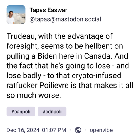 Screenshot of a Toot from December 16, 2024 at 1:07 pm ET. The text says: 

"Trudeau, with the advantage of foresight, seems to be hellbent on pulling a Biden here in Canada. And the fact that he's going to lose - and lose badly - to that crypto-infused ratfucker Poilievre is that makes it all so much worse."
