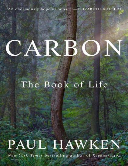 Here, Paul Hawken looks at the flow of life through the lens of carbon. Embracing a panoramic view of carbon’s omnipresence, he explores how this ubiquitous and essential element extends into every aperture of existence and shapes the entire fabric of life. Hawken charts a course across our planetary history, guiding us into the realms of plants, animals, insects, fungi, food, and farms to offer a new narrative for embracing carbon’s life-giving power and its possibilities for the future of human endeavor.

"Carbon moves ceaselessly through the four realms—the
biosphere, oceans, land, and atmosphere. It flows in
rivers and veins, soil and skin, breath and wind. It is the
narrator of lives born and lost, futures feared and
imagined. It is the courier coursing through every particle
of our existence, the interwoven lattice that permeates
cultures, lagoons, minds, grasslands, organisms, and our
temporal life. Carbon’s dance of life does not take sides; it
is never right or wrong. It is a timeless path that endlessly
unwinds before us. Like Ariadne’s thread, the flow of
carbon is a story that may allow us to escape the labyrinth
of anxiety, ignorance, and fear the world bequeaths.
Carbon’s increase in the atmosphere moves in tandem with
the loss of the living world. The Book of Life encircles what
has always regulated climate, the pulsing, living mantle we
call Earth."
