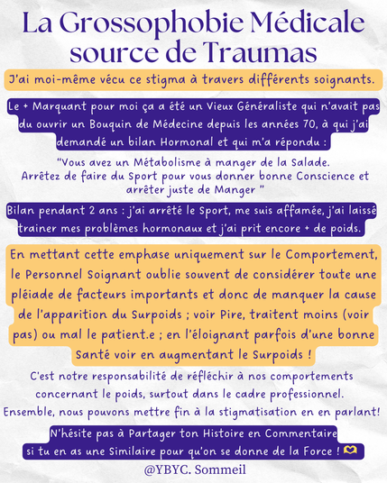  J’ai moi-même vécu ce stigma à travers différents soignants.
Le + Marquant pour moi ça a été un Vieux Généraliste qui n’avait pas du ouvrir un Bouquin de Médecine depuis les années 70, à qui j’ai demandé un bilan Hormonal et qui m’a répondu : “Vous avez un Métabolisme à manger de la Salade, 
Arrêtez de faire du Sport pour vous donner bonne Conscience et arrêter juste de Manger ”
Bilan pendant 2 ans : j’ai arrêté le Sport, me suis affamée, j’ai laissé trainer mes problèmes hormonaux et j’ai prit encore + de poids. En mettant cette emphase uniquement sur le Comportement, le Personnel Soignant oublie souvent de considérer toute une pléiade de facteurs importants et donc de manquer la cause de l’apparition du Surpoids ; voir Pire, traitent pas ou mal le patient.e en éloignant le/la Patient.e d’une bonne Santé et augmentant le Surpoids ! C'est notre responsabilité de réfléchir à nos comportements concernant le poids, surtout dans le cadre professionnel. 
Ensemble, nous pouvons mettre fin à la stigmatisation en en parlant! N’hésite pas à Partager ton Histoire en Commentaire
 si tu en as une Similaire pour qu’on se donne de la Force ! 🫶
