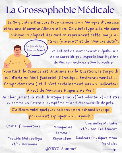 La Grossophobie Médicale
Le Surpoids est encore trop associé à un Manque d’Exercice et/ou une Mauvaise Alimentation. Ce stéréotype a la vie dure puisque la plupart des Médias reprennent cette image du “Gros fainéant” et du “Maigre actif”. Les patient.e.s sont souvent culpabilisé.e de ce Surpoids peu importe leur Hygiène de Vie, voir exclu.e.s et/ou harcelé.es. Pourtant, la Science est Unanime sur la Question, le Surpoids est d’origine Multifactoriel (Génétique, Environnemental et Comportemental) et il n’est certainement pas un indicateur direct de Mauvaise Hygiène de Vie ! Un Changement de Poids drastique (sans effort volontaire) doit être 
vu comme un Potentiel Symptôme et doit être surveillé de près. D’ailleurs voici quelques raisons (non exhaustives) qui pourraient expliquer un Surpoids : Etat Inflammatoire
Manque de Sommeil  Réparateur
Une autre Maladie et/ou son Traitement
Trouble Métabolique et/ou Hormonal
Douleurs Physiques et/ou Mentales 