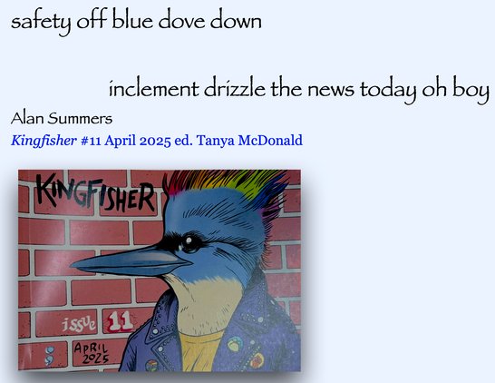safety off blue dove down

inclement drizzle the news today oh boy

Alan Summers
Kingfisher #11 April 2025 ed. Tanya McDonald
IT TW
