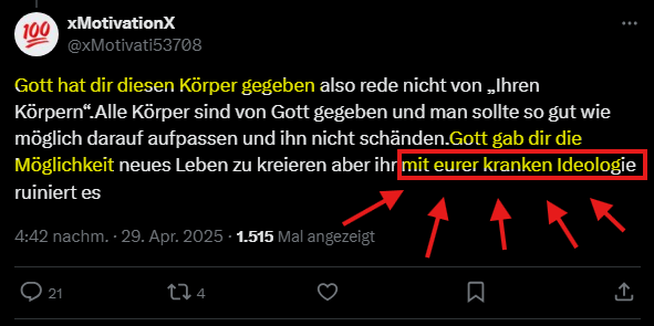 xMotivationX @xMotivati53708

Gott hat dir diesen Körper gegeben also rede nicht von Ihren
Körpern* Alle Körper sind von Gott gegeben und man sollte so gut wie
möglich darauf aufpassen und ihn nicht schänden.Gott gab dir die
Möglichkeit neues Leben zu kreieren aber ihr mit eurer kranken Ideologie
ruiniert es

4:42 nachm. - 29. Apr. 2025 - 1515 Mal angezeigt